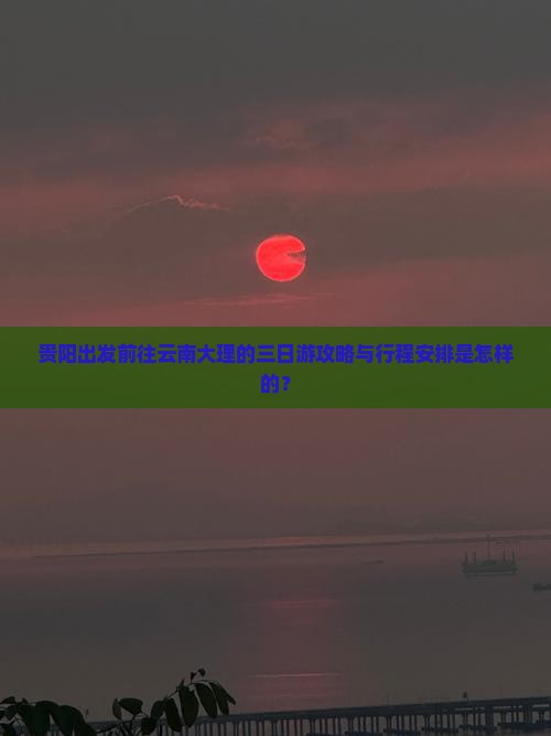 贵阳出发前往云南大理的三日游攻略与行程安排是怎样的？