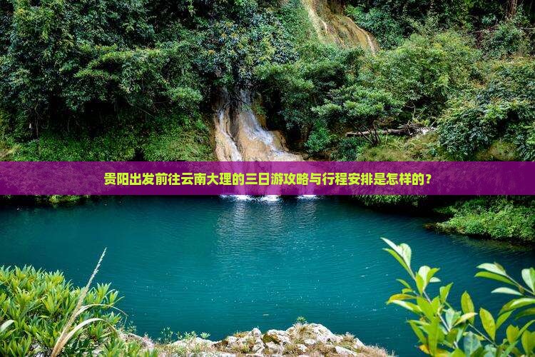贵阳出发前往云南大理的三日游攻略与行程安排是怎样的？