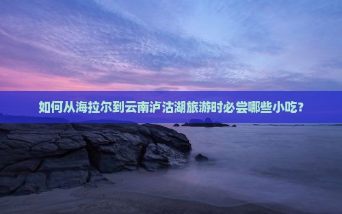 如何从海拉尔到云南泸沽湖旅游时必尝哪些小吃？