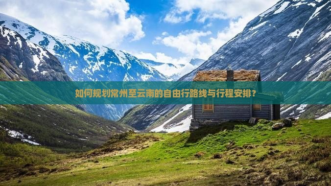 如何规划常州至云南的自由行路线与行程安排？