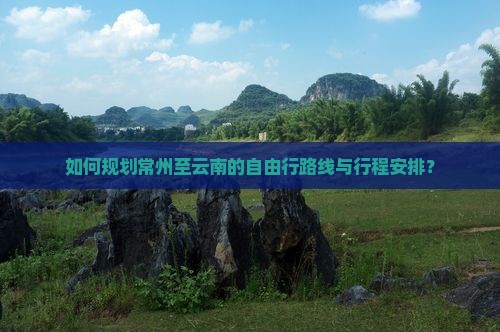 如何规划常州至云南的自由行路线与行程安排？