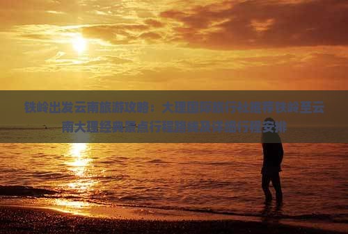 铁岭出发云南旅游攻略：大理国际旅行社推荐铁岭至云南大理经典景点行程路线及详细行程安排