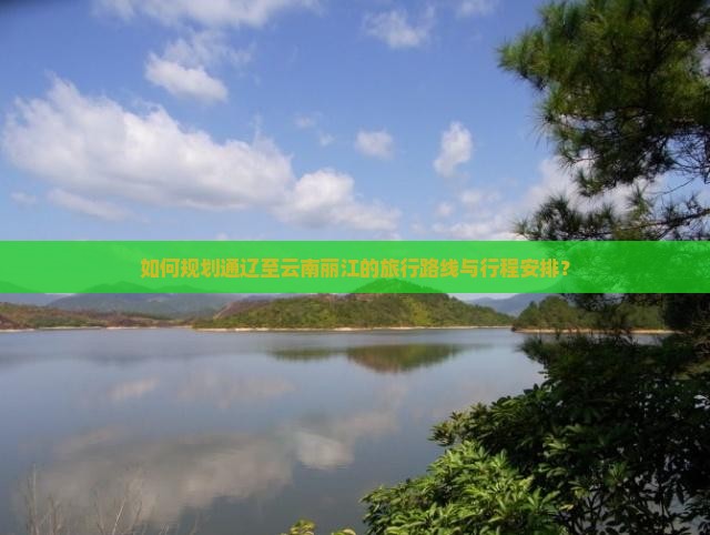 如何规划通辽至云南丽江的旅行路线与行程安排？