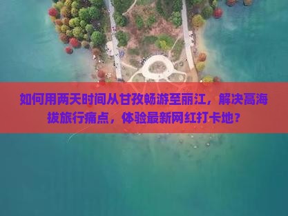 如何用两天时间从甘孜畅游至丽江，解决高海拔旅行痛点，体验最新网红打卡地？