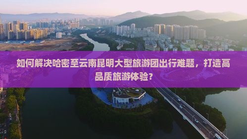 如何解决哈密至云南昆明大型旅游团出行难题，打造高品质旅游体验？