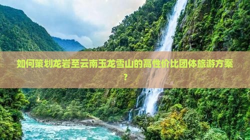 如何策划龙岩至云南玉龙雪山的高性价比团体旅游方案？
