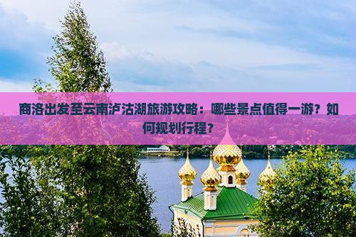 商洛出发至云南泸沽湖旅游攻略：哪些景点值得一游？如何规划行程？