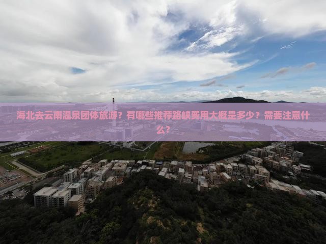 海北去云南温泉团体旅游？有哪些推荐路峡费用大概是多少？需要注意什么？