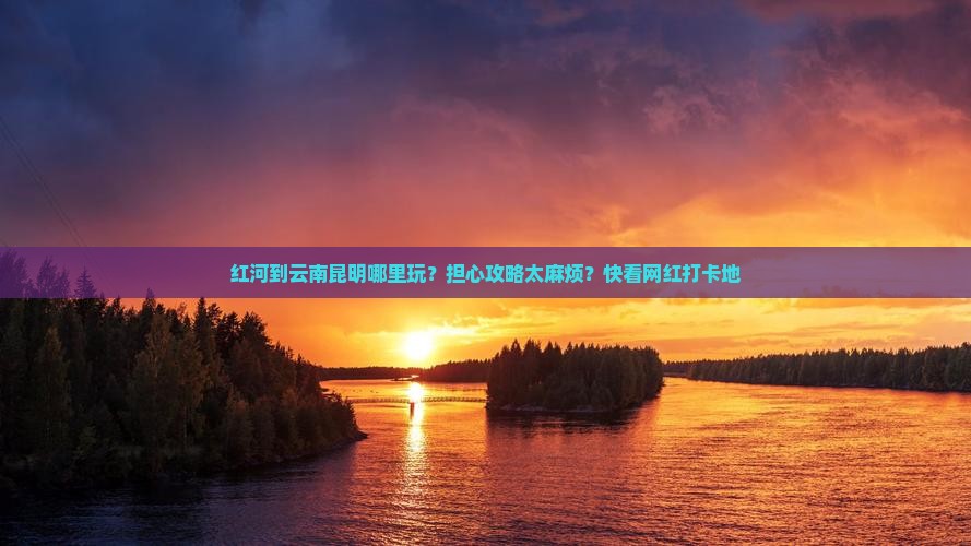 红河到云南昆明哪里玩？担心攻略太麻烦？快看网红打卡地