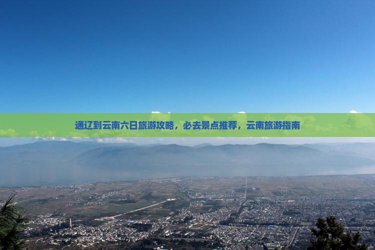 通辽到云南六日旅游攻略，必去景点推荐，云南旅游指南