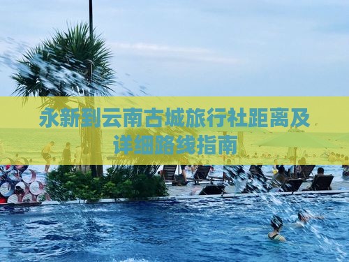 永新到云南古城旅行社距离及详细路线指南