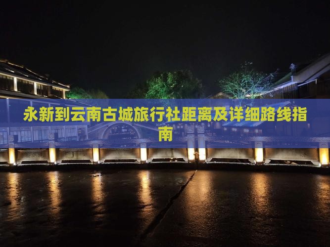 永新到云南古城旅行社距离及详细路线指南