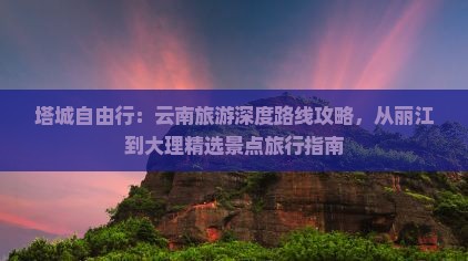 塔城自由行：云南旅游深度路线攻略，从丽江到大理精选景点旅行指南