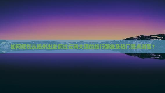 如何规划从扬州出发前往云南大理的旅行路线及热门景点游览？