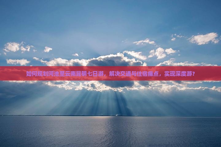 如何规划河池至云南昆明七日游，解决交通与住宿痛点，实现深度游？