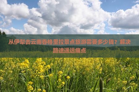 从伊犁去云南香格里拉景点旅游需要多少钱？解决路途遥远痛点