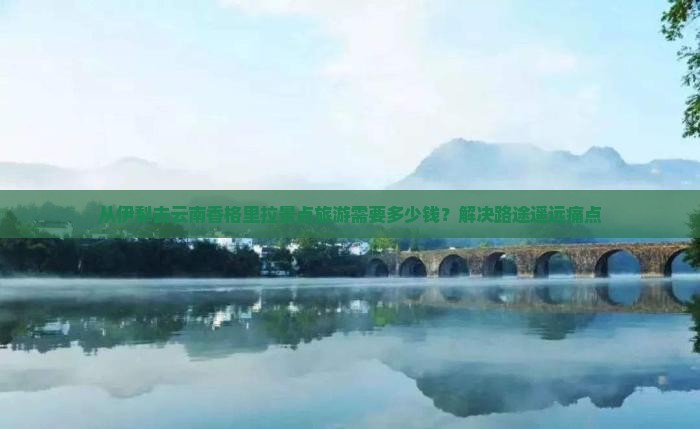 从伊犁去云南香格里拉景点旅游需要多少钱？解决路途遥远痛点