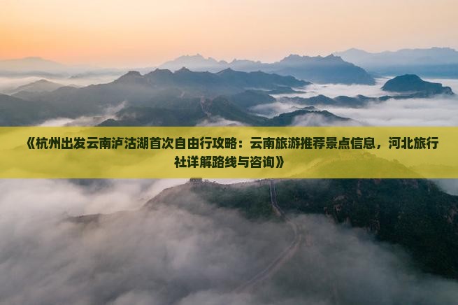 《杭州出发云南泸沽湖首次自由行攻略：云南旅游推荐景点信息，河北旅行社详解路线与咨询》