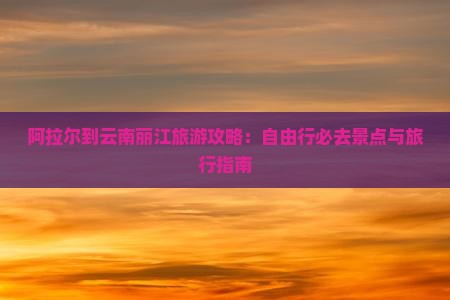 阿拉尔到云南丽江旅游攻略：自由行必去景点与旅行指南