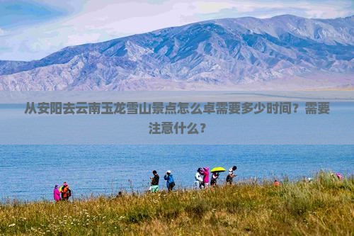 从安阳去云南玉龙雪山景点怎么卓需要多少时间？需要注意什么？