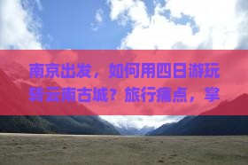 南京出发，如何用四日游玩转云南古城？旅行痛点，掌握最新网红打卡攻略！