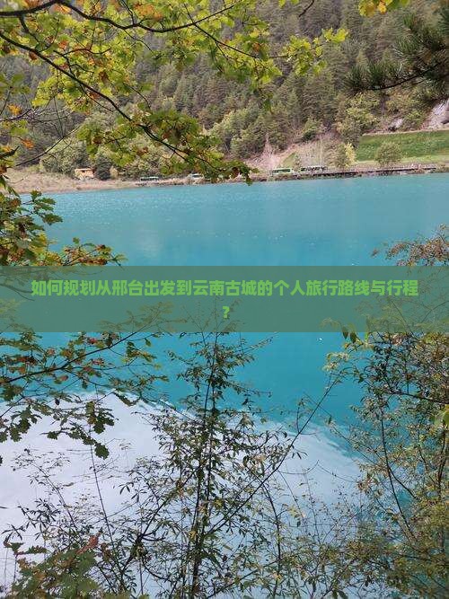如何规划从邢台出发到云南古城的个人旅行路线与行程？