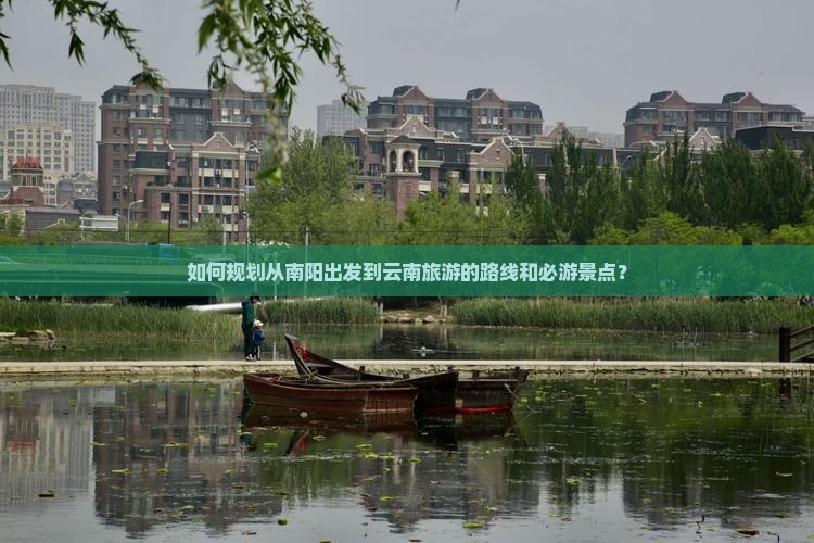 如何规划从南阳出发到云南旅游的路线和必游景点？