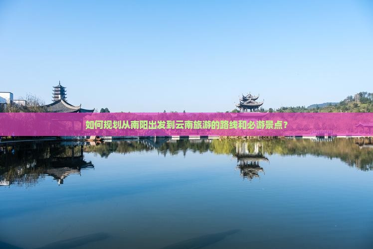 如何规划从南阳出发到云南旅游的路线和必游景点？