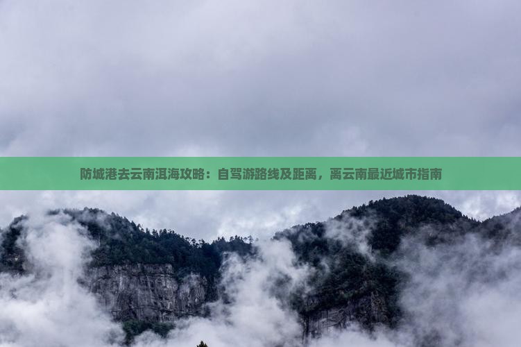 防城港去云南洱海攻略：自驾游路线及距离，离云南最近城市指南