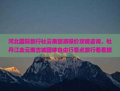 河北国际旅行社云南旅游报价攻略咨询，牡丹江去云南古城团体自由行景点旅行看看旅行社服务