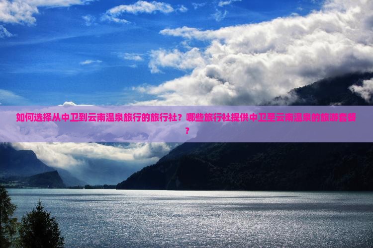 如何选择从中卫到云南温泉旅行的旅行社？哪些旅行社提供中卫至云南温泉的旅游套餐？
