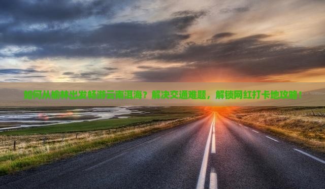 如何从榆林出发畅游云南洱海？解决交通难题，解锁网红打卡地攻略！