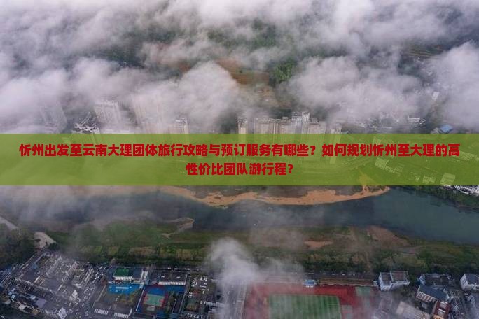 忻州出发至云南大理团体旅行攻略与预订服务有哪些？如何规划忻州至大理的高性价比团队游行程？