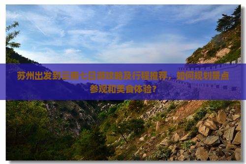 苏州出发到云南七日游攻略及行程推荐，如何规划景点参观和美食体验？