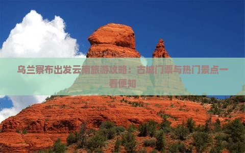 乌兰察布出发云南旅游攻略：古城门票与热门景点一看便知