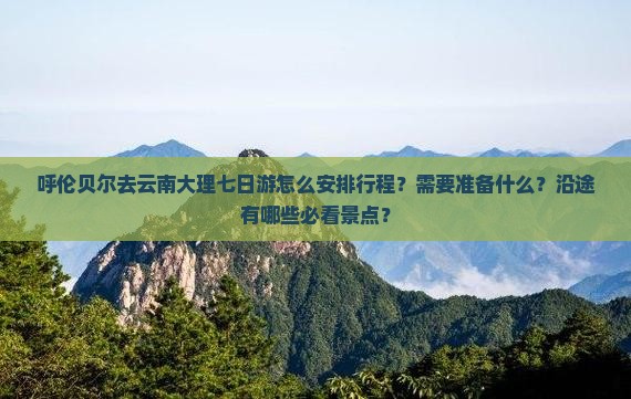 呼伦贝尔去云南大理七日游怎么安排行程？需要准备什么？沿途有哪些必看景点？