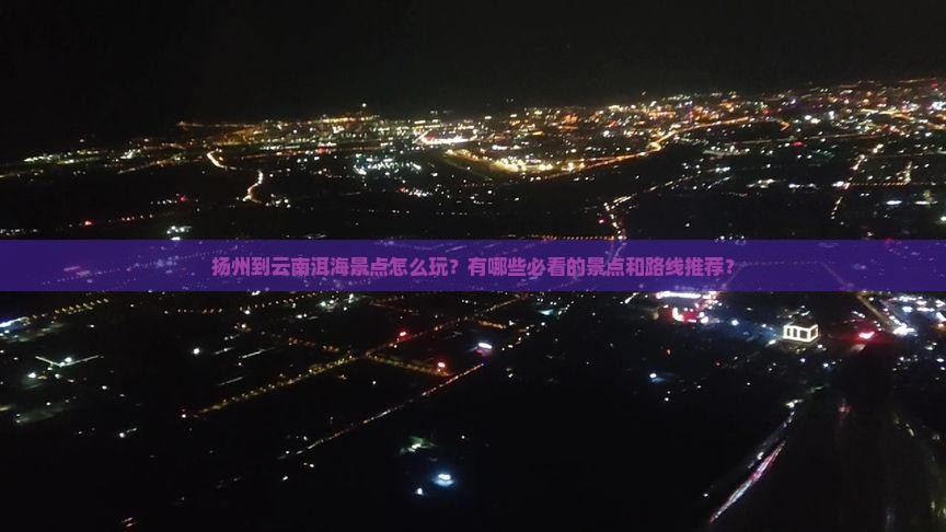 扬州到云南洱海景点怎么玩？有哪些必看的景点和路线推荐？