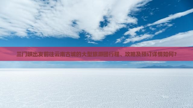 三门峡出发前往云南古城的大型旅游团行程、攻略及预订详情如何？