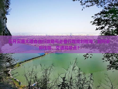 五月云南大理自由行攻略与必备行程规划指南，如何安排住宿、交通和景点？