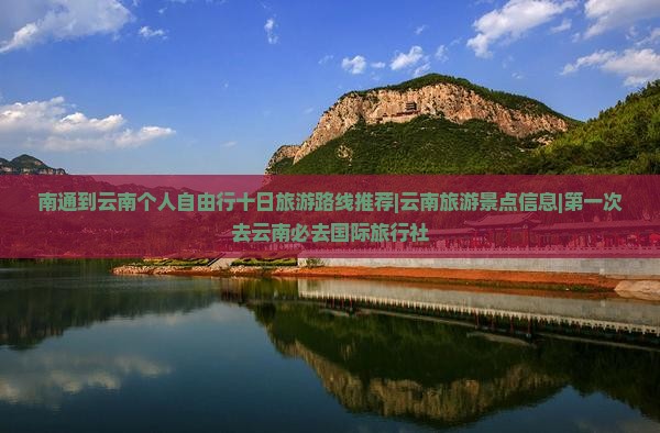 南通到云南个人自由行十日旅游路线推荐|云南旅游景点信息|第一次去云南必去国际旅行社