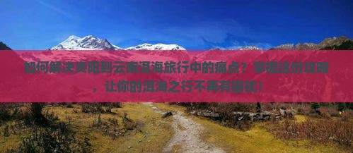 如何解决资阳到云南洱海旅行中的痛点？掌握这份攻略，让你的洱海之行不再有困扰！