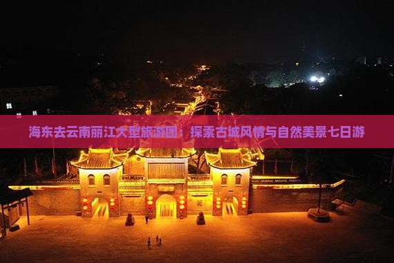 海东去云南丽江大型旅游团：探索古城风情与自然美景七日游