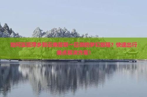 如何实现萍乡到云南昆明一日游的梦幻旅程？快速出行痛点解决方案！