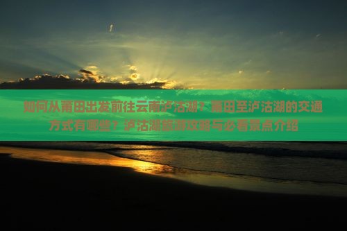 如何从莆田出发前往云南泸沽湖？莆田至泸沽湖的交通方式有哪些？泸沽湖旅游攻略与必看景点介绍