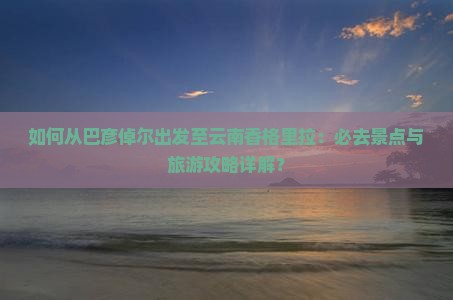 如何从巴彦倬尔出发至云南香格里拉：必去景点与旅游攻略详解？