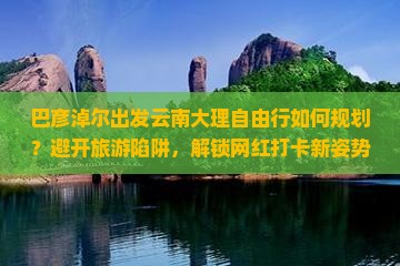 巴彦淖尔出发云南大理自由行如何规划？避开旅游陷阱，解锁网红打卡新姿势！