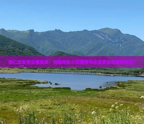 铜仁出发至云南旅游：当地特色小吃推荐与必尝美食攻略有哪些？