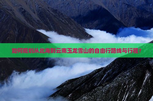 如何规划从北海到云南玉龙雪山的自由行路线与行程？