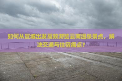 如何从宣城出发高效游览云南温泉景点，解决交通与住宿痛点？