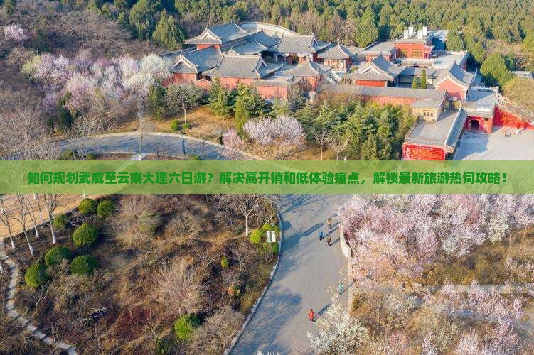 如何规划武威至云南大理六日游？解决高开销和低体验痛点，解锁最新旅游热词攻略！